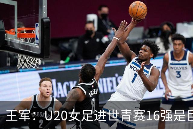 王军：U20女足进世青赛16强是巨大进步，若备战周期更长会更好